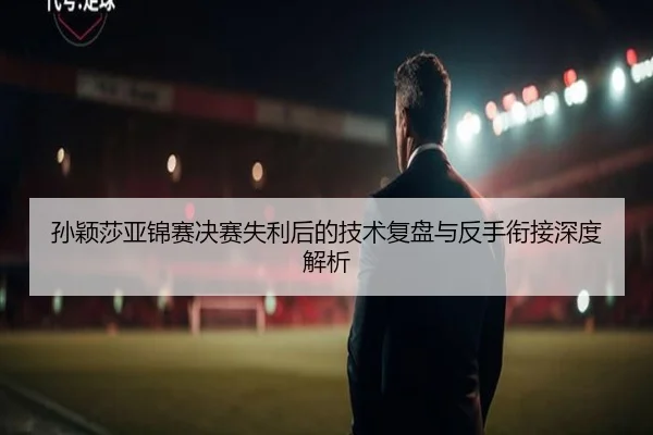 孙颖莎亚锦赛决赛失利后的技术复盘与反手衔接深度解析（188BET）